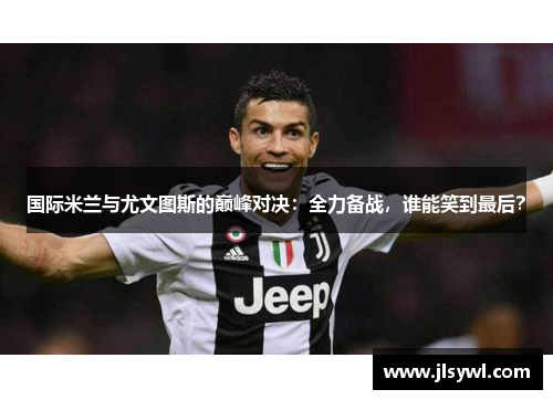 国际米兰与尤文图斯的巅峰对决：全力备战，谁能笑到最后？