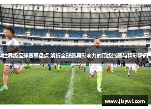 世界级足球赛事盘点 解析全球最具影响力的顶级比赛与精彩瞬间 世界级足球赛事盘点 解析全球最具影响力的顶级比赛与精彩瞬间
