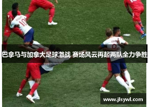 巴拿马与加拿大足球激战 赛场风云再起两队全力争胜 巴拿马与加拿大足球激战 赛场风云再起两队全力争胜