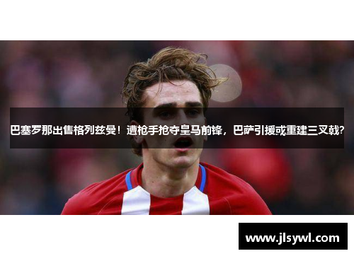 巴塞罗那出售格列兹曼！遭枪手抢夺皇马前锋，巴萨引援或重建三叉戟？