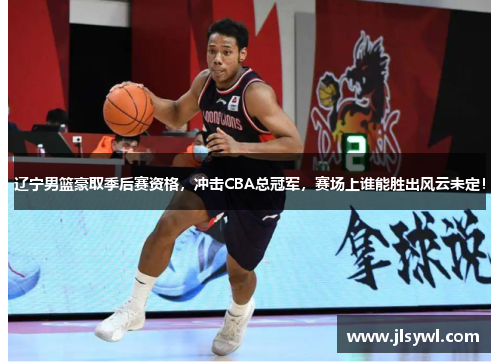 辽宁男篮豪取季后赛资格，冲击CBA总冠军，赛场上谁能胜出风云未定！