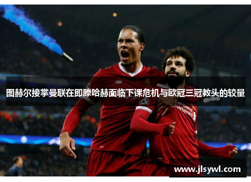 图赫尔接掌曼联在即滕哈赫面临下课危机与欧冠三冠教头的较量