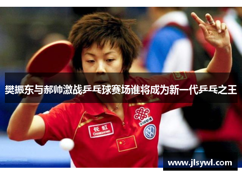 樊振东与郝帅激战乒乓球赛场谁将成为新一代乒乓之王